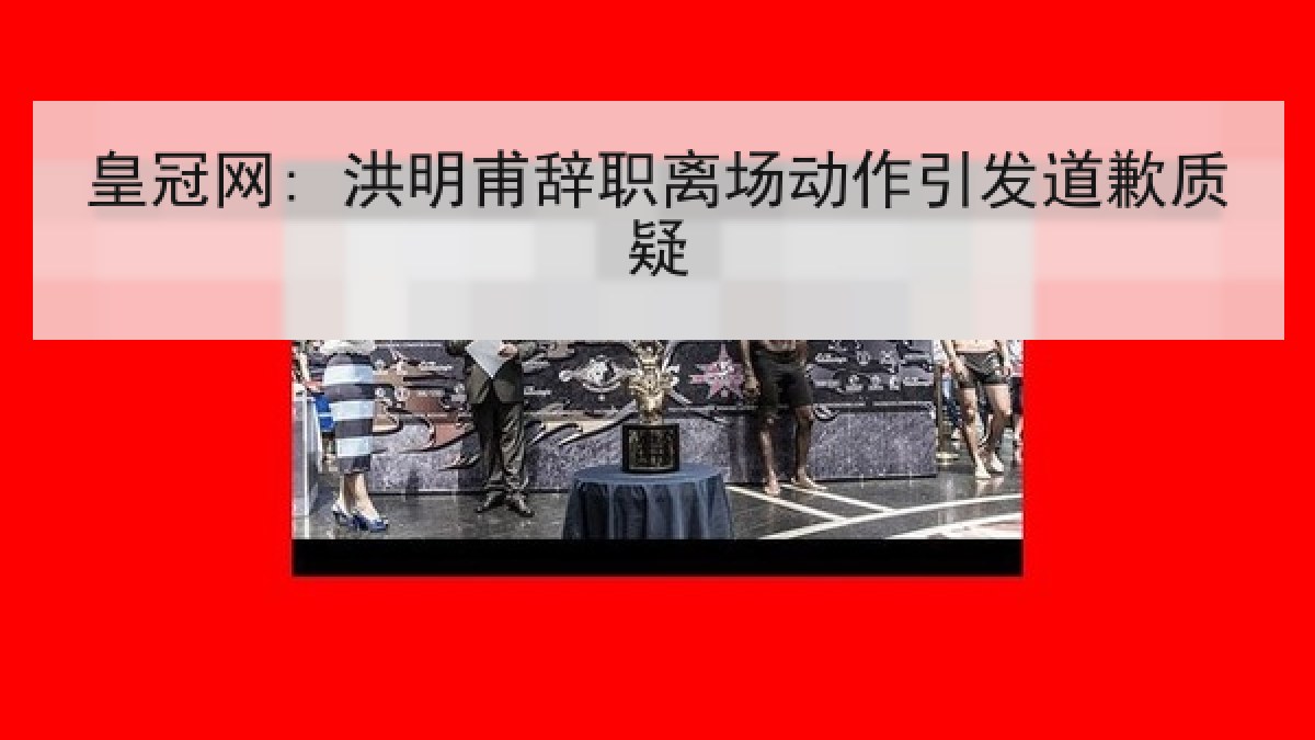 皇冠网: 洪明甫辞职离场动作引发道歉质疑