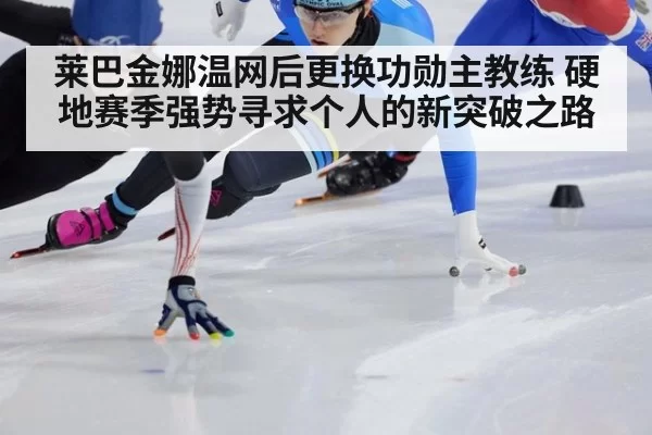 莱巴金娜温网后更换功勋主教练 硬地赛季强势寻求个人的新突破之路